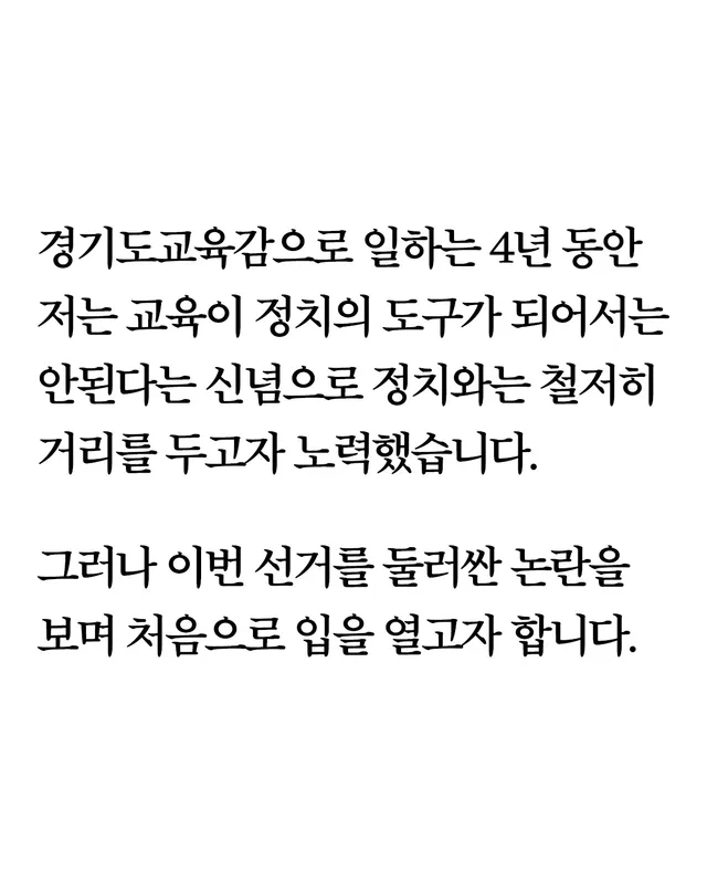 경기도교육감으로 일하는 4년 동안
저는 교육이 정치의 도구가 되어서는 안된다는 신념으로 정치와는 철저히 거리를 두고자 노력했습니다. 
그러나 이